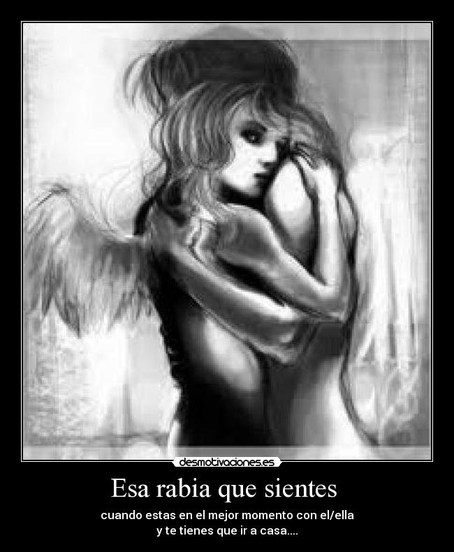 Esa rabia que sientes - cuando estas en el mejor momento con el/ella
y te tienes que ir a casa....