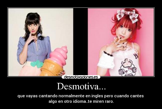 Desmotiva... - que vayas cantando normalmente en ingles pero cuando cantes
algo en otro idioma..te miren raro.