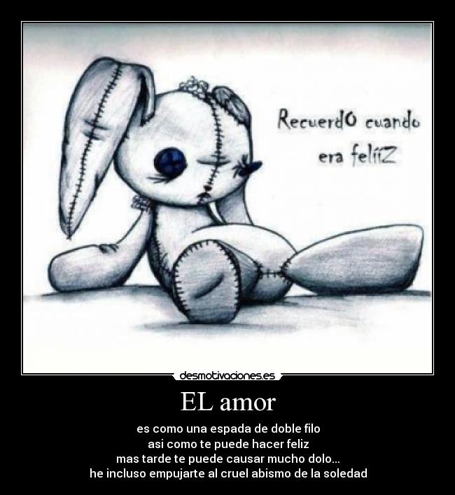 EL amor - es como una espada de doble filo
asi como te puede hacer feliz
mas tarde te puede causar mucho dolo...
he incluso empujarte al cruel abismo de la soledad