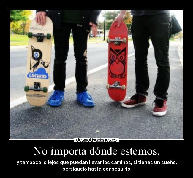 No importa dónde estemos, - y tampoco lo lejos que puedan llevar los caminos, si tienes un sueño,
persíguelo hasta conseguirlo.