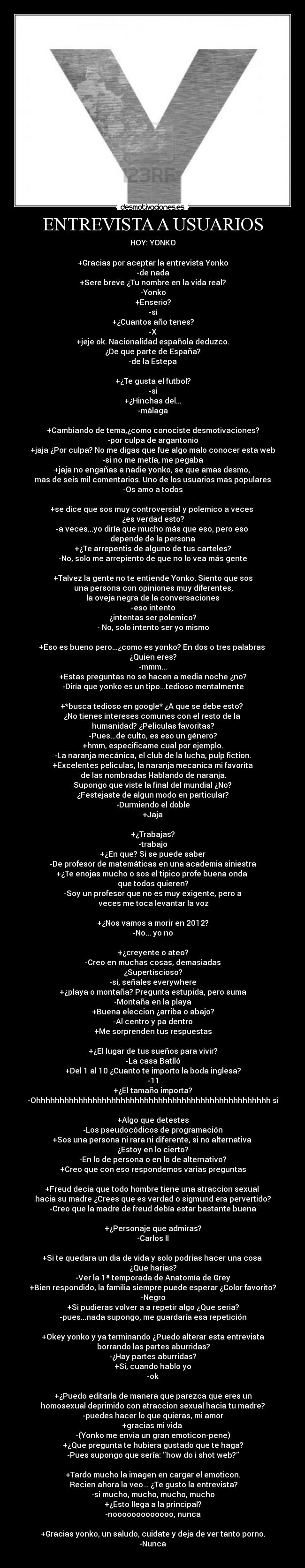 ENTREVISTA A USUARIOS - HOY: YONKO

+Gracias por aceptar la entrevista Yonko
-de nada
+Sere breve ¿Tu nombre en la vida real?
-Yonko
+Enserio?
-si
+¿Cuantos año tenes?
-X
+jeje ok. Nacionalidad española deduzco.
¿De que parte de España?
-de la Estepa

+¿Te gusta el futbol?
-si
+¿Hinchas del...
-málaga

+Cambiando de tema,¿como conociste desmotivaciones?
-por culpa de argantonio
+jaja ¿Por culpa? No me digas que fue algo malo conocer esta web
-si no me metía, me pegaba
+jaja no engañas a nadie yonko, se que amas desmo, 
mas de seis mil comentarios. Uno de los usuarios mas populares
-Os amo a todos

+se dice que sos muy controversial y polemico a veces 
¿es verdad esto?
-a veces...yo diría que mucho más que eso, pero eso 
depende de la persona
+¿Te arrepentis de alguno de tus carteles?
-No, solo me arrepiento de que no lo vea más gente

+Talvez la gente no te entiende Yonko. Siento que sos
 una persona con opiniones muy diferentes,
la oveja negra de la conversaciones
-eso intento
¿intentas ser polemico?
- No, solo intento ser yo mismo

+Eso es bueno pero...¿como es yonko? En dos o tres palabras 
¿Quien eres?
-mmm...
+Estas preguntas no se hacen a media noche ¿no?
-Diría que yonko es un tipo...tedioso mentalmente

+*busca tedioso en google* ¿A que se debe esto? 
¿No tienes intereses comunes con el resto de la 
humanidad? ¿Peliculas favoritas?
-Pues...de culto, es eso un género?
+hmm, especificame cual por ejemplo.
-La naranja mecánica, el club de la lucha, pulp fiction.
+Excelentes peliculas, la naranja mecanica mi favorita
 de las nombradas Hablando de naranja.
 Supongo que viste la final del mundial ¿No? 
¿Festejaste de algun modo en particular?
-Durmiendo el doble
+Jaja

+¿Trabajas?
-trabajo
+¿En que? Si se puede saber
-De profesor de matemáticas en una academia siniestra
+¿Te enojas mucho o sos el tipico profe buena onda 
que todos quieren?
-Soy un profesor que no es muy exigente, pero a
 veces me toca levantar la voz

+¿Nos vamos a morir en 2012?
-No... yo no

+¿creyente o ateo?
-Creo en muchas cosas, demasiadas
¿Supertiscioso?
-si, señales everywhere
+¿playa o montaña? Pregunta estupida, pero suma
-Montaña en la playa
+Buena eleccion ¿arriba o abajo?
-Al centro y pa dentro
+Me sorprenden tus respuestas

+¿El lugar de tus sueños para vivir?
-La casa Batlló
+Del 1 al 10 ¿Cuanto te importo la boda inglesa?
-11
+¿El tamaño importa?
-Ohhhhhhhhhhhhhhhhhhhhhhhhhhhhhhhhhhhhhhhhhhhhhhhhhh si

+Algo que detestes
-Los pseudocódicos de programación
+Sos una persona ni rara ni diferente, si no alternativa 
¿Estoy en lo cierto?
-En lo de persona o en lo de alternativo?
+Creo que con eso respondemos varias preguntas

+Freud decia que todo hombre tiene una atraccion sexual 
hacia su madre ¿Crees que es verdad o sigmund era pervertido?
-Creo que la madre de freud debía estar bastante buena

+¿Personaje que admiras?
-Carlos II

+Si te quedara un dia de vida y solo podrias hacer una cosa 
¿Que harias?
-Ver la 1ª temporada de Anatomía de Grey
+Bien respondido, la familia siempre puede esperar ¿Color favorito?
-Negro
+Si pudieras volver a a repetir algo ¿Que seria?
-pues...nada supongo, me guardaría esa repetición

+Okey yonko y ya terminando ¿Puedo alterar esta entrevista
 borrando las partes aburridas?
-¿Hay partes aburridas?
+Si, cuando hablo yo
-ok

+¿Puedo editarla de manera que parezca que eres un
homosexual deprimido con atraccion sexual hacia tu madre?
-puedes hacer lo que quieras, mi amor
+gracias mi vida 
-(Yonko me envia un gran emoticon-pene)
+¿Que pregunta te hubiera gustado que te haga?
-Pues supongo que sería: how do i shot web?

+Tardo mucho la imagen en cargar el emoticon.
 Recien ahora la veo... ¿Te gusto la entrevista?
-si mucho, mucho, mucho, mucho
+¿Esto llega a la principal?
-nooooooooooooo, nunca

+Gracias yonko, un saludo, cuidate y deja de ver tanto porno.
-Nunca
