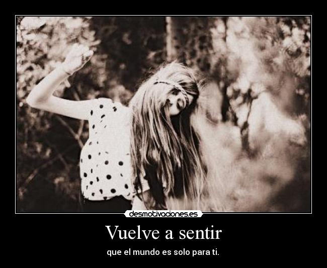 Vuelve a sentir - que el mundo es solo para ti. 