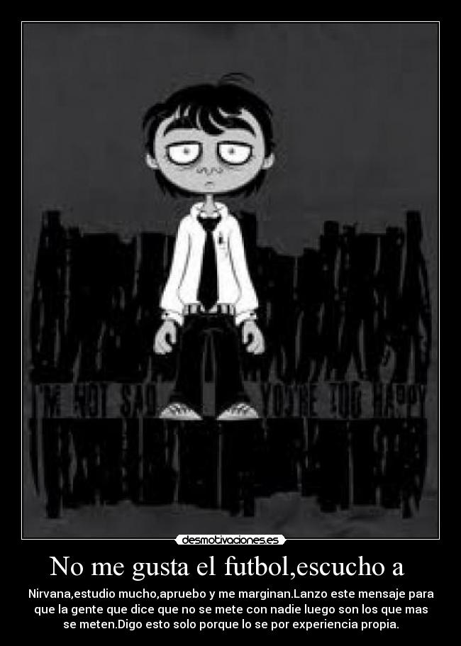 No me gusta el futbol,escucho a - Nirvana,estudio mucho,apruebo y me marginan.Lanzo este mensaje para
que la gente que dice que no se mete con nadie luego son los que mas
se meten.Digo esto solo porque lo se por experiencia propia.