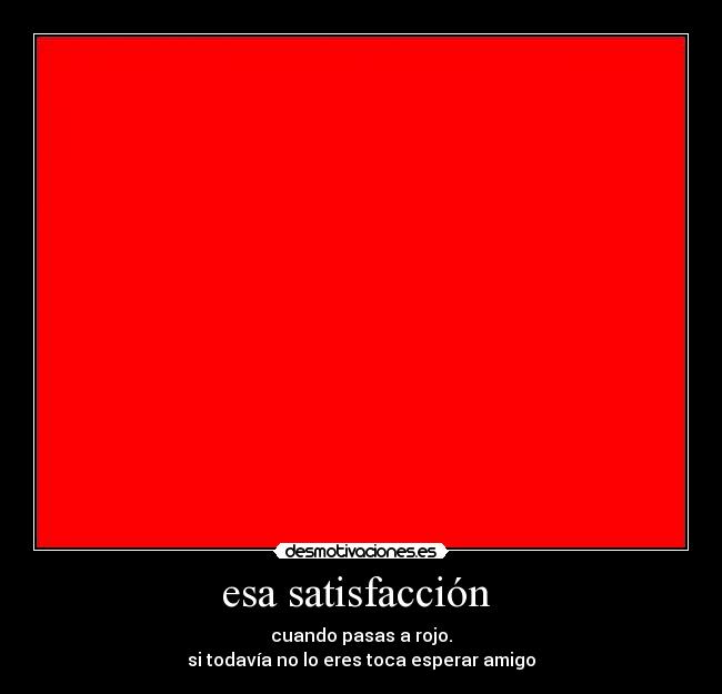 esa satisfacción - cuando pasas a rojo.
si todavía no lo eres toca esperar amigo