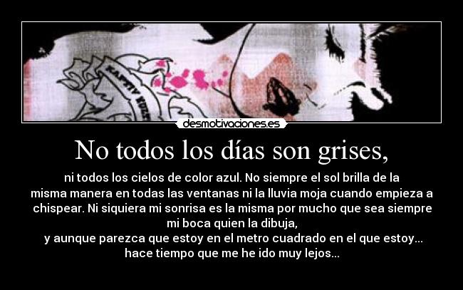 No todos los días son grises, - ni todos los cielos de color azul. No siempre el sol brilla de la
misma manera en todas las ventanas ni la lluvia moja cuando empieza a
chispear. Ni siquiera mi sonrisa es la misma por mucho que sea siempre
mi boca quien la dibuja,
 y aunque parezca que estoy en el metro cuadrado en el que estoy...
hace tiempo que me he ido muy lejos...
