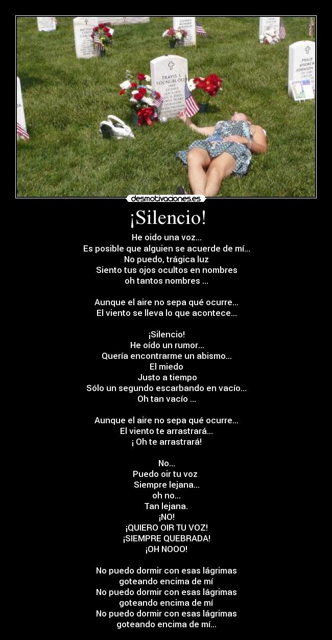 ¡Silencio! - He oido una voz...
Es posible que alguien se acuerde de mí...
No puedo, trágica luz
Siento tus ojos ocultos en nombres
oh tantos nombres ...

Aunque el aire no sepa qué ocurre...
El viento se lleva lo que acontece...

¡Silencio!
 He oído un rumor...
Quería encontrarme un abismo...
El miedo
 Justo a tiempo
Sólo un segundo escarbando en vacío...
Oh tan vacío ...

Aunque el aire no sepa qué ocurre...
El viento te arrastrará...
¡ Oh te arrastrará!

No...
Puedo oir tu voz 
Siempre lejana...
oh no...
Tan lejana.
¡NO!
¡QUIERO OIR TU VOZ!
¡SIEMPRE QUEBRADA!
¡OH NOOO!

No puedo dormir con esas lágrimas
goteando encima de mí
No puedo dormir con esas lágrimas
goteando encima de mí
No puedo dormir con esas lágrimas
goteando encima de mí...