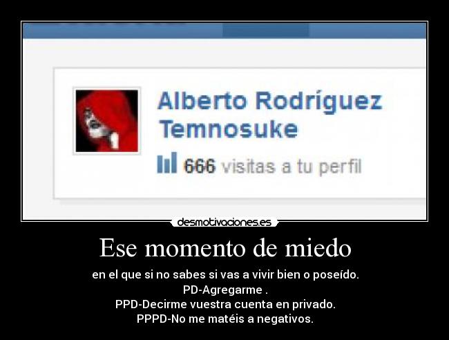 Ese momento de miedo - en el que si no sabes si vas a vivir bien o poseído.
PD-Agregarme .
PPD-Decirme vuestra cuenta en privado.
PPPD-No me matéis a negativos.
