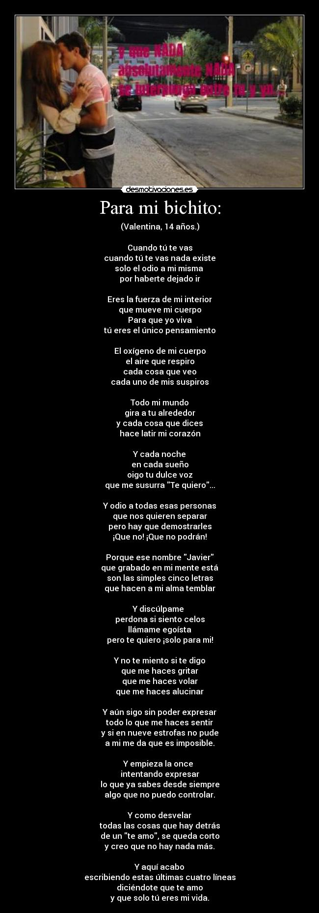 Para mi bichito: - (Valentina, 14 años.)

Cuando tú te vas
cuando tú te vas nada existe
solo el odio a mi misma 
por haberte dejado ir

Eres la fuerza de mi interior
que mueve mi cuerpo
Para que yo viva
tú eres el único pensamiento

El oxígeno de mi cuerpo
el aire que respiro
cada cosa que veo
cada uno de mis suspiros

Todo mi mundo
gira a tu alrededor
y cada cosa que dices
hace latir mi corazón

Y cada noche
en cada sueño
oigo tu dulce voz
que me susurra Te quiero...

Y odio a todas esas personas
que nos quieren separar
pero hay que demostrarles
¡Que no! ¡Que no podrán!

Porque ese nombre Javier
que grabado en mi mente está
son las simples cinco letras
que hacen a mi alma temblar

Y discúlpame 
perdona si siento celos
llámame egoísta
pero te quiero ¡solo para mi!

Y no te miento si te digo
que me haces gritar
que me haces volar
que me haces alucinar

Y aún sigo sin poder expresar
todo lo que me haces sentir
y si en nueve estrofas no pude
a mi me da que es imposible.

Y empieza la once 
intentando expresar
lo que ya sabes desde siempre
algo que no puedo controlar.

Y como desvelar
todas las cosas que hay detrás
de un te amo, se queda corto
y creo que no hay nada más.

Y aquí acabo
escribiendo estas últimas cuatro líneas
diciéndote que te amo
y que solo tú eres mi vida.