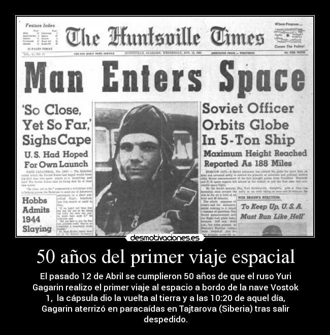 50 años del primer viaje espacial - El pasado 12 de Abril se cumplieron 50 años de que el ruso Yuri
Gagarin realizo el primer viaje al espacio a bordo de la nave Vostok
1, la cápsula dio la vuelta al tierra y a las 10:20 de aquel día,
Gagarin aterrizó en paracaídas en Tajtarova (Siberia) tras salir
despedido.