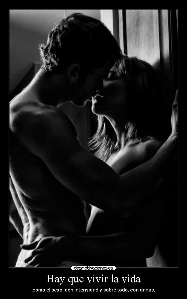 Hay que vivir la vida - como el sexo, con intensidad y sobre todo, con ganas.
