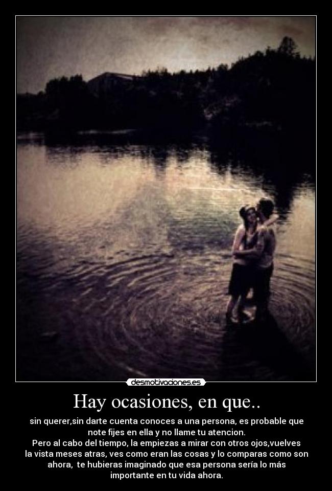 Hay ocasiones, en que.. - sin querer,sin darte cuenta conoces a una persona, es probable que
note fijes en ella y no llame tu atencion.
Pero al cabo del tiempo, la empiezas a mirar con otros ojos,vuelves
la vista meses atras, ves como eran las cosas y lo comparas como son
ahora, te hubieras imaginado que esa persona sería lo más
importante en tu vida ahora.