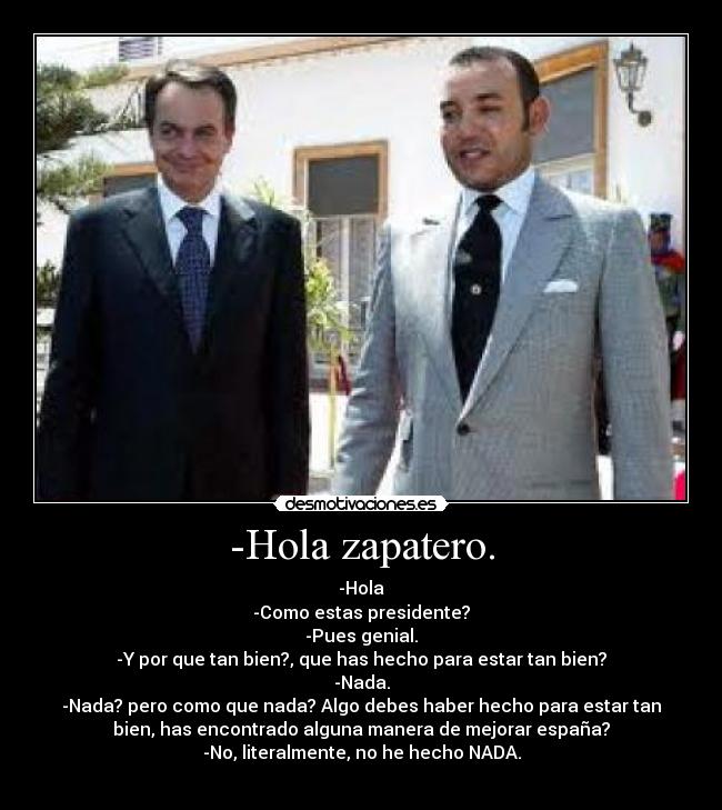 -Hola zapatero. - -Hola
-Como estas presidente?
-Pues genial.
-Y por que tan bien?, que has hecho para estar tan bien?
-Nada.
-Nada? pero como que nada? Algo debes haber hecho para estar tan
bien, has encontrado alguna manera de mejorar españa?
-No, literalmente, no he hecho NADA.
