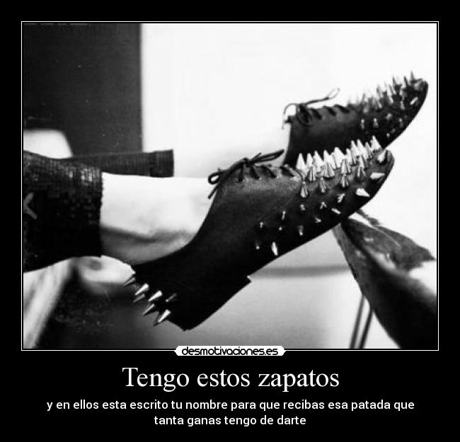 Tengo estos zapatos - y en ellos esta escrito tu nombre para que recibas esa patada que
tanta ganas tengo de darte