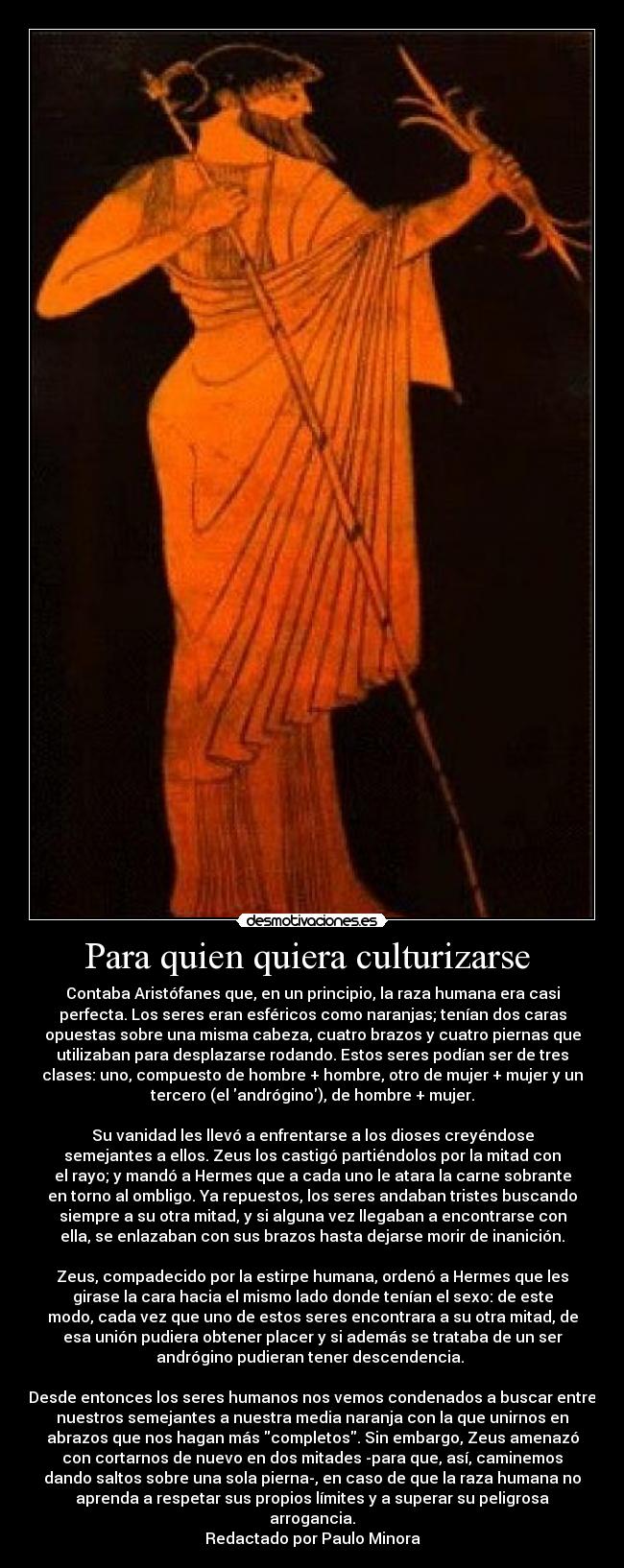 Para quien quiera culturizarse - Contaba Aristófanes que, en un principio, la raza humana era casi
perfecta. Los seres eran esféricos como naranjas; tenían dos caras
opuestas sobre una misma cabeza, cuatro brazos y cuatro piernas que
utilizaban para desplazarse rodando. Estos seres podían ser de tres
clases: uno, compuesto de hombre + hombre, otro de mujer + mujer y un
tercero (el andrógino), de hombre + mujer.
Su vanidad les llevó a enfrentarse a los dioses creyéndose
semejantes a ellos. Zeus los castigó partiéndolos por la mitad con
el rayo; y mandó a Hermes que a cada uno le atara la carne sobrante
en torno al ombligo. Ya repuestos, los seres andaban tristes buscando
siempre a su otra mitad, y si alguna vez llegaban a encontrarse con
ella, se enlazaban con sus brazos hasta dejarse morir de inanición.
Zeus, compadecido por la estirpe humana, ordenó a Hermes que les
girase la cara hacia el mismo lado donde tenían el sexo: de este
modo, cada vez que uno de estos seres encontrara a su otra mitad, de
esa unión pudiera obtener placer y si además se trataba de un ser
andrógino pudieran tener descendencia.
Desde entonces los seres humanos nos vemos condenados a buscar entre
nuestros semejantes a nuestra media naranja con la que unirnos en
abrazos que nos hagan más completos. Sin embargo, Zeus amenazó
con cortarnos de nuevo en dos mitades -para que, así, caminemos
dando saltos sobre una sola pierna-, en caso de que la raza humana no
aprenda a respetar sus propios límites y a superar su peligrosa
arrogancia.
Redactado por Paulo Minora