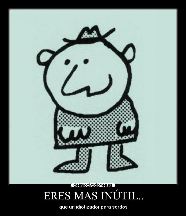 ERES MAS INÚTIL.. - que un idiotizador para sordos