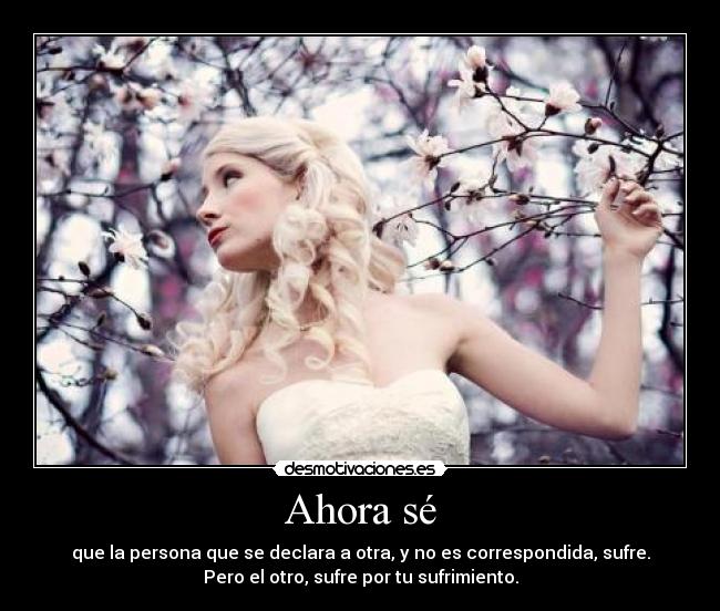 Ahora sé - que la persona que se declara a otra, y no es correspondida, sufre.
Pero el otro, sufre por tu sufrimiento.