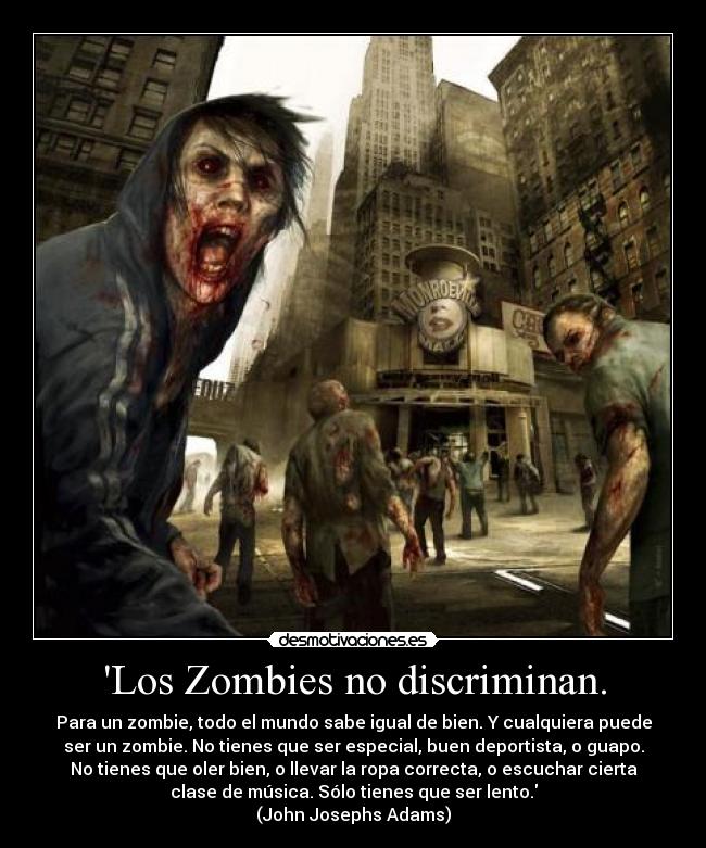 Los Zombies no discriminan. - Para un zombie, todo el mundo sabe igual de bien. Y cualquiera puede
ser un zombie. No tienes que ser especial, buen deportista, o guapo.
No tienes que oler bien, o llevar la ropa correcta, o escuchar cierta
clase de música. Sólo tienes que ser lento.
(John Josephs Adams)