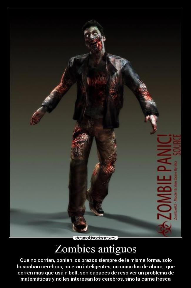 Zombies antiguos - Que no corrian, ponian los brazos siempre de la misma forma, solo
buscaban cerebros, no eran inteligentes, no como los de ahora, que
corren mas que usain bolt, son capaces de resolver un problema de
matemáticas y no les interesan los cerebros, sino la carne fresca