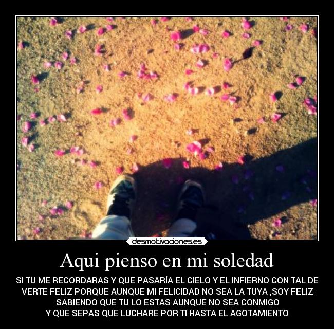 Aqui pienso en mi soledad - SI TU ME RECORDARAS Y QUE PASARÍA EL CIELO Y EL INFIERNO CON TAL DE
VERTE FELIZ PORQUE AUNQUE MI FELICIDAD NO SEA LA TUYA ,SOY FELIZ
SABIENDO QUE TU LO ESTAS AUNQUE NO SEA CONMIGO
Y QUE SEPAS QUE LUCHARE POR TI HASTA EL AGOTAMIENTO