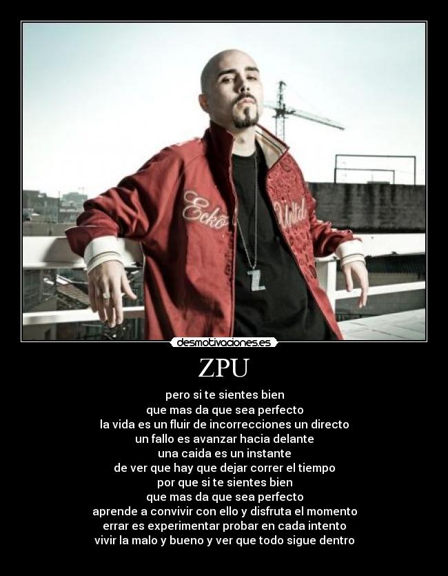 ZPU - pero si te sientes bien
que mas da que sea perfecto
la vida es un fluir de incorrecciones un directo
un fallo es avanzar hacia delante
una caida es un instante
de ver que hay que dejar correr el tiempo
por que si te sientes bien
que mas da que sea perfecto
aprende a convivir con ello y disfruta el momento
errar es experimentar probar en cada intento
vivir la malo y bueno y ver que todo sigue dentro
