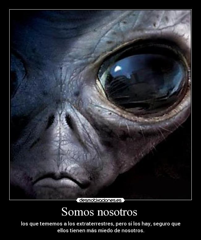 Somos nosotros - los que tememos a los extraterrestres, pero si los hay, seguro que
ellos tienen más miedo de nosotros.
