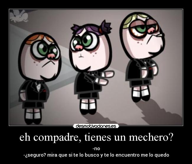 eh compadre, tienes un mechero? - -no
-¿seguro? mira que si te lo busco y te lo encuentro me lo quedo