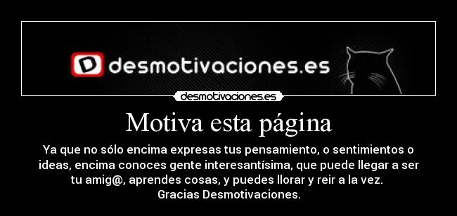 Motiva esta página - Ya que no sólo encima expresas tus pensamiento, o sentimientos o
ideas, encima conoces gente interesantísima, que puede llegar a ser
tu amig@, aprendes cosas, y puedes llorar y reir a la vez.
Gracias Desmotivaciones.