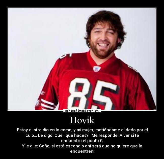 Hovik - Estoy el otro dia en la cama, y mi mujer, metiéndome el dedo por el
culo... Le digo: Que.. que haces?   Me responde: A ver si te
encuentro el punto G.
Y le dije: Coño, si está escondio ahí será que no quiere que lo
encuentren!