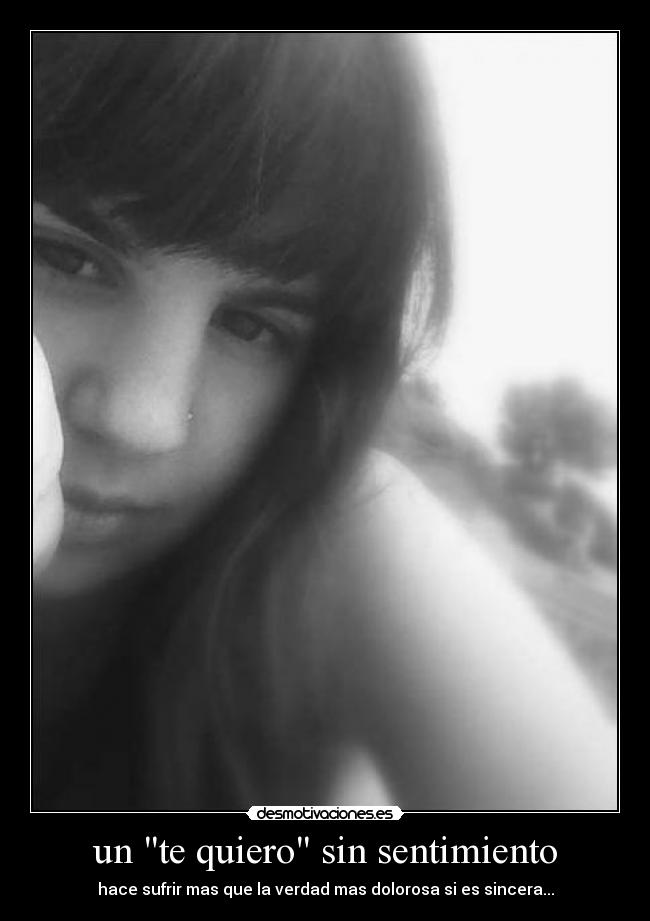 un te quiero sin sentimiento - hace sufrir mas que la verdad mas dolorosa si es sincera...