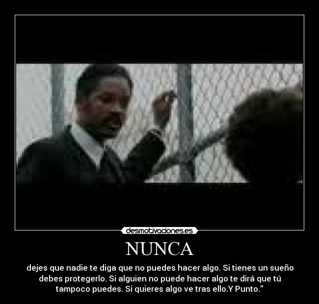 NUNCA - dejes que nadie te diga que no puedes hacer algo. Si tienes un sueño
debes protegerlo. Si alguien no puede hacer algo te dirá que tú
tampoco puedes. Si quieres algo ve tras ello.Y Punto.