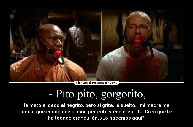 - Pito pito, gorgorito, - le meto el dedo al negrito, pero si grita, le suelto... mi madre me
decía que escogiese al más perfecto y ése eres... tú. Creo que te
ha tocado grandullón. ¿Lo hacemos aquí?