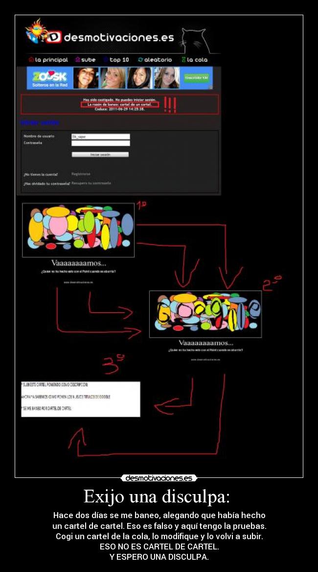 Exijo una disculpa:  - Hace dos días se me baneo, alegando que había hecho
un cartel de cartel. Eso es falso y aquí tengo la pruebas.
Cogi un cartel de la cola, lo modifique y lo volvi a subir.
ESO NO ES CARTEL DE CARTEL.
Y ESPERO UNA DISCULPA.