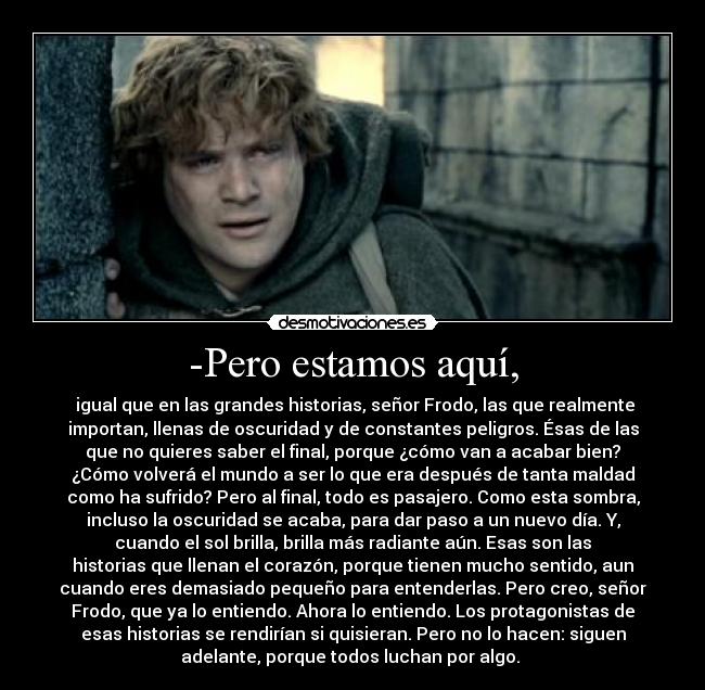 -Pero estamos aquí, - igual que en las grandes historias, señor Frodo, las que realmente
importan, llenas de oscuridad y de constantes peligros. Ésas de las
que no quieres saber el final, porque ¿cómo van a acabar bien?
¿Cómo volverá el mundo a ser lo que era después de tanta maldad
como ha sufrido? Pero al final, todo es pasajero. Como esta sombra,
incluso la oscuridad se acaba, para dar paso a un nuevo día. Y,
cuando el sol brilla, brilla más radiante aún. Esas son las
historias que llenan el corazón, porque tienen mucho sentido, aun
cuando eres demasiado pequeño para entenderlas. Pero creo, señor
Frodo, que ya lo entiendo. Ahora lo entiendo. Los protagonistas de
esas historias se rendirían si quisieran. Pero no lo hacen: siguen
adelante, porque todos luchan por algo.