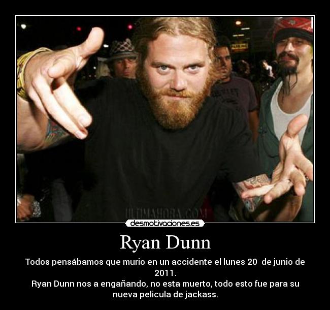 Ryan Dunn - Todos pensábamos que murio en un accidente el lunes 20 de junio de
2011.
Ryan Dunn nos a engañando, no esta muerto, todo esto fue para su
nueva pelicula de jackass.