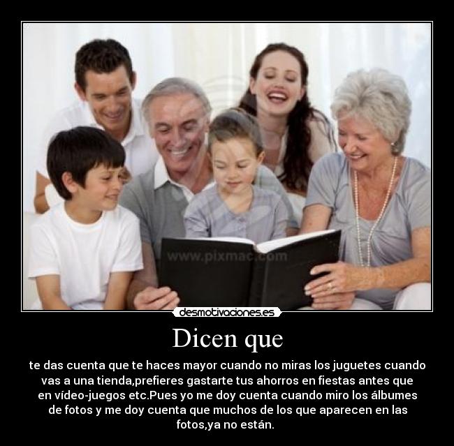 Dicen que - te das cuenta que te haces mayor cuando no miras los juguetes cuando
vas a una tienda,prefieres gastarte tus ahorros en fiestas antes que
en vídeo-juegos etc.Pues yo me doy cuenta cuando miro los álbumes
de fotos y me doy cuenta que muchos de los que aparecen en las
fotos,ya no están.