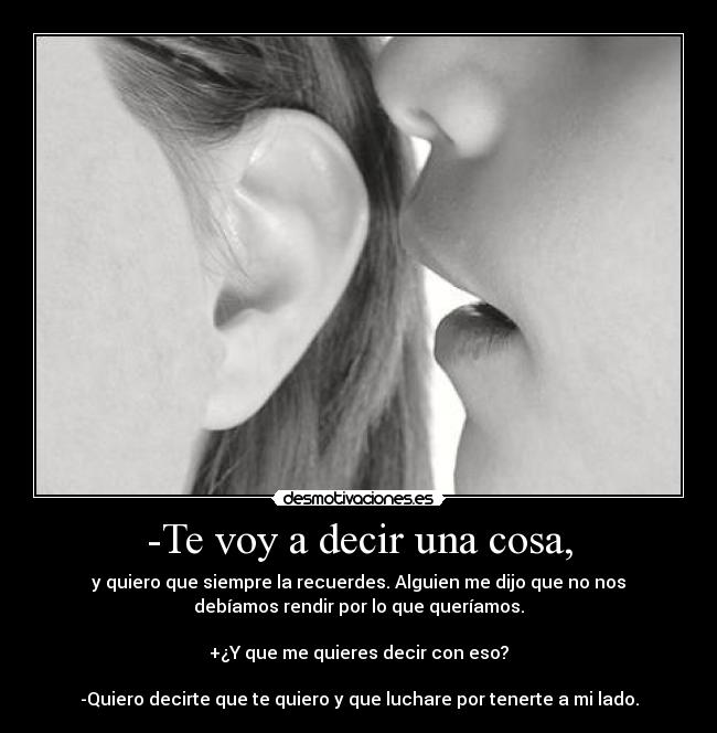 -Te voy a decir una cosa, - y quiero que siempre la recuerdes. Alguien me dijo que no nos
debíamos rendir por lo que queríamos.

+¿Y que me quieres decir con eso?

-Quiero decirte que te quiero y que luchare por tenerte a mi lado.