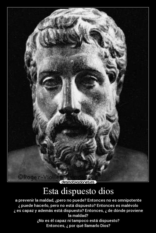 Esta dispuesto dios - a prevenir la maldad, ¿pero no puede? Entonces no es omnipotente
¿ puede hacerlo, pero no está dispuesto? Entonces es malévolo
¿ es capaz y además está dispuesto? Entonces, ¿ de dónde proviene la maldad?
¿No es él capaz ni tampoco está dispuesto?
Entonces, ¿ por qué llamarlo Dios?