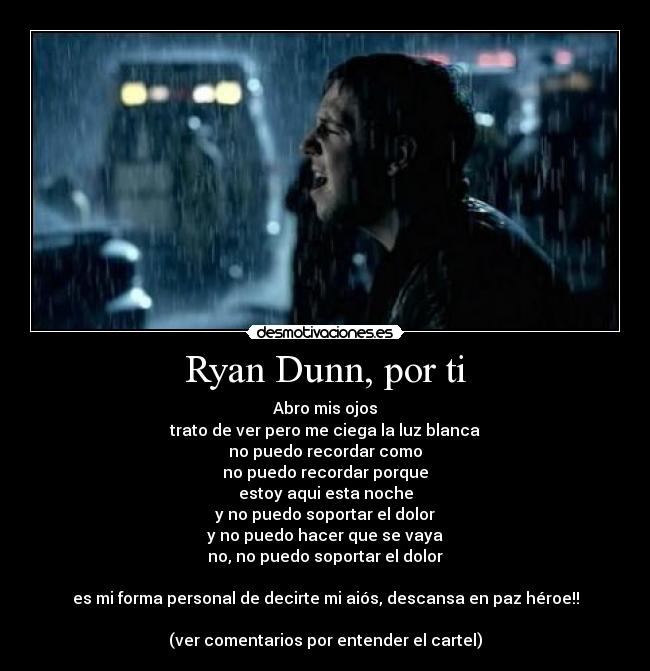 Ryan Dunn, por ti - Abro mis ojos
trato de ver pero me ciega la luz blanca
no puedo recordar como
no puedo recordar porque
estoy aqui esta noche
y no puedo soportar el dolor
y no puedo hacer que se vaya
no, no puedo soportar el dolor

es mi forma personal de decirte mi aiós, descansa en paz héroe!!

(ver comentarios por entender el cartel)