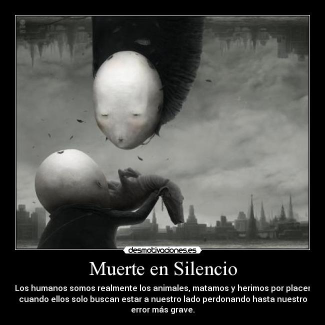 Muerte en Silencio - Los humanos somos realmente los animales, matamos y herimos por placer
cuando ellos solo buscan estar a nuestro lado perdonando hasta nuestro
error más grave.