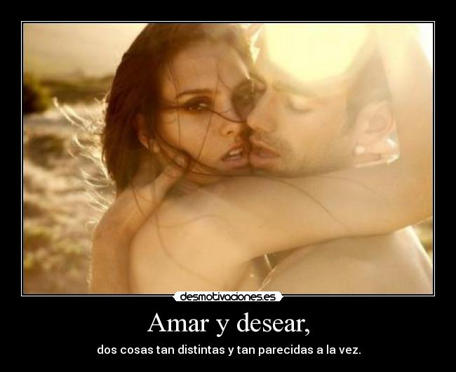 Amar y desear, - dos cosas tan distintas y tan parecidas a la vez.