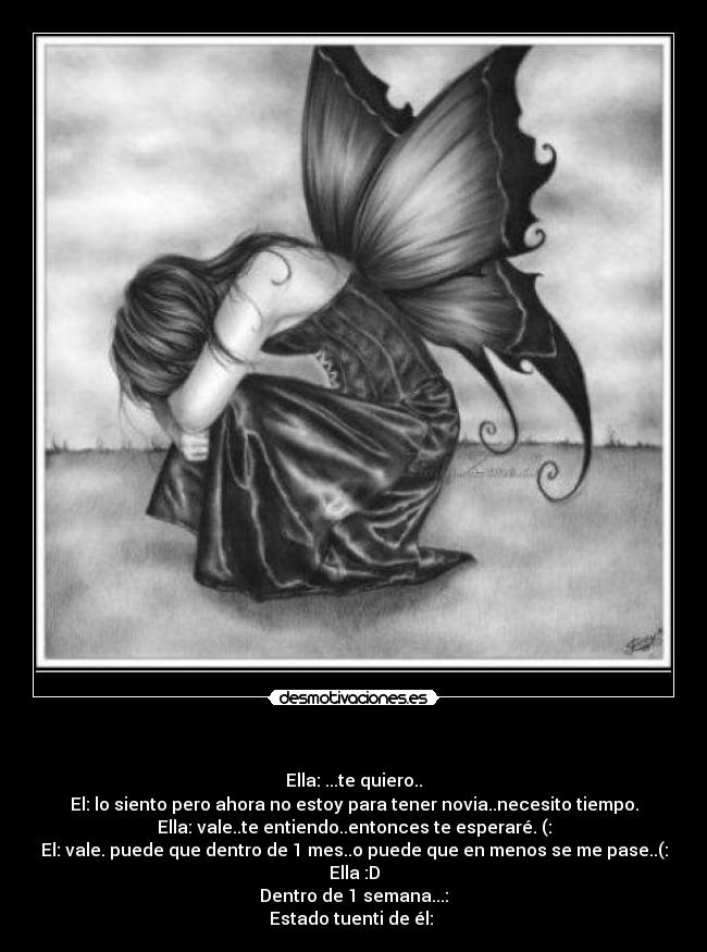        - Ella: ...te quiero..
El: lo siento pero ahora no estoy para tener novia..necesito tiempo.
Ella: vale..te entiendo..entonces te esperaré. (:
El: vale. puede que dentro de 1 mes..o puede que en menos se me pase..(:
Ella :D
Dentro de 1 semana...:
Estado tuenti de él: 