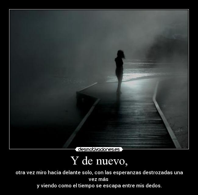 Y de nuevo, - otra vez miro hacia delante solo, con las esperanzas destrozadas una vez más
y viendo como el tiempo se escapa entre mis dedos.