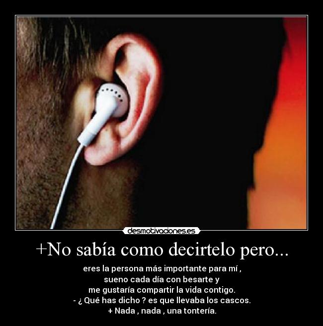 +No sabía como decirtelo pero... - eres la persona más importante para mí ,
sueno cada día con besarte y
me gustaría compartir la vida contigo.
- ¿ Qué has dicho ? es que llevaba los cascos.
+ Nada , nada , una tontería.