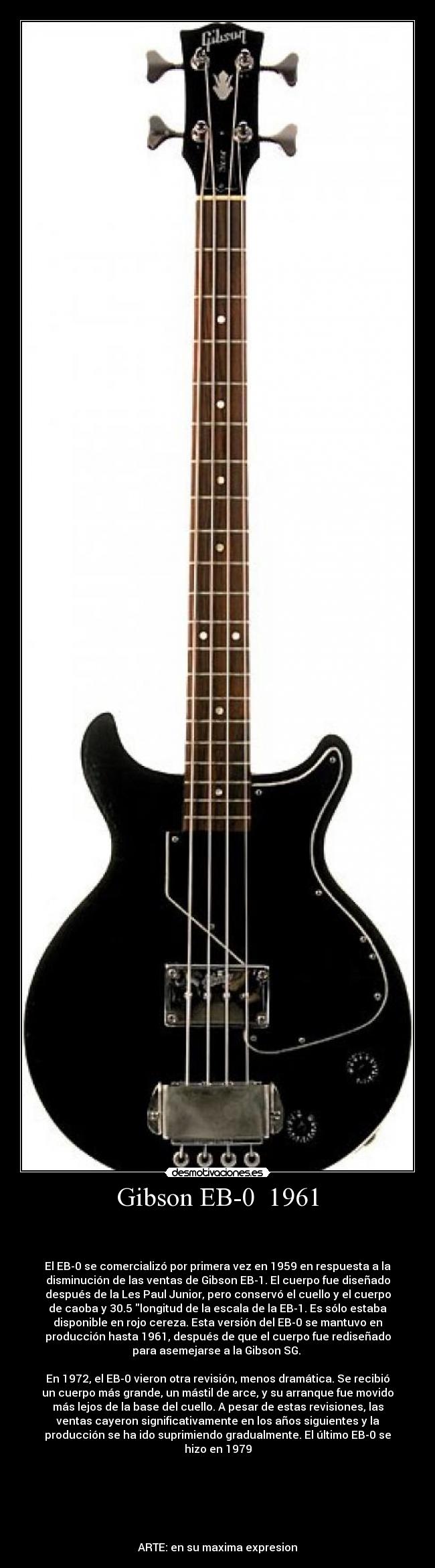 Gibson EB-0 1961 -
El EB-0 se comercializó por primera vez en 1959 en respuesta a la
disminución de las ventas de Gibson EB-1. El cuerpo fue diseñado
después de la Les Paul Junior, pero conservó el cuello y el cuerpo
de caoba y 30.5 longitud de la escala de la EB-1. Es sólo estaba
disponible en rojo cereza. Esta versión del EB-0 se mantuvo en
producción hasta 1961, después de que el cuerpo fue rediseñado
para asemejarse a la Gibson SG.
En 1972, el EB-0 vieron otra revisión, menos dramática. Se recibió
un cuerpo más grande, un mástil de arce, y su arranque fue movido
más lejos de la base del cuello. A pesar de estas revisiones, las
ventas cayeron significativamente en los años siguientes y la
producción se ha ido suprimiendo gradualmente. El último EB-0 se
hizo en 1979
ARTE: en su maxima expresion