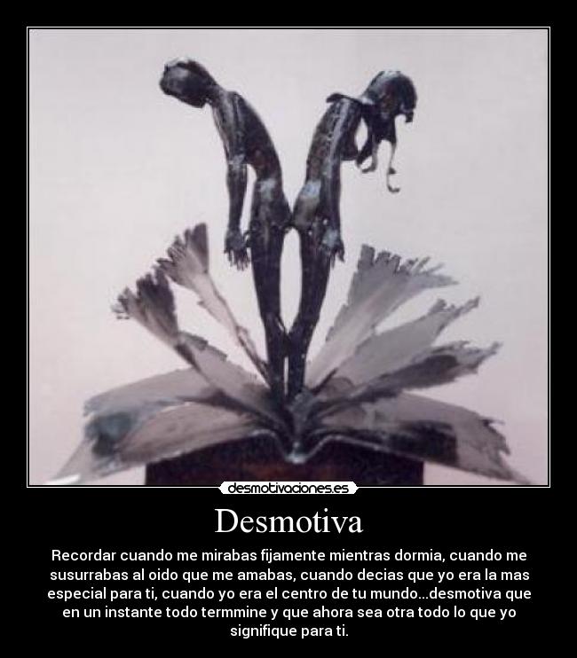 Desmotiva - Recordar cuando me mirabas fijamente mientras dormia, cuando me
susurrabas al oido que me amabas, cuando decias que yo era la mas
especial para ti, cuando yo era el centro de tu mundo...desmotiva que
en un instante todo termmine y que ahora sea otra todo lo que yo
signifique para ti.