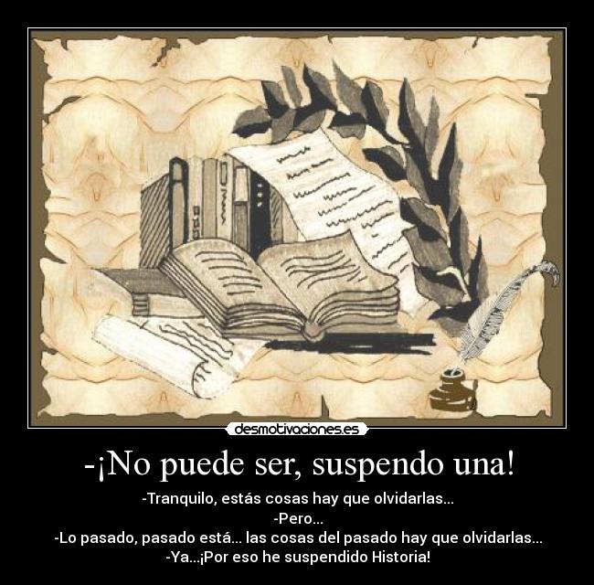 -¡No puede ser, suspendo una! - -Tranquilo, estás cosas hay que olvidarlas...
-Pero...
-Lo pasado, pasado está... las cosas del pasado hay que olvidarlas...
-Ya...¡Por eso he suspendido Historia!