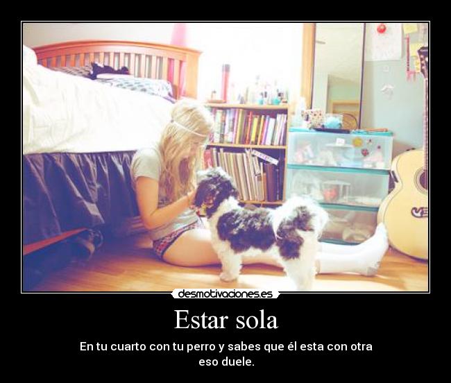 Estar sola - En tu cuarto con tu perro y sabes que él esta con otra
eso duele.