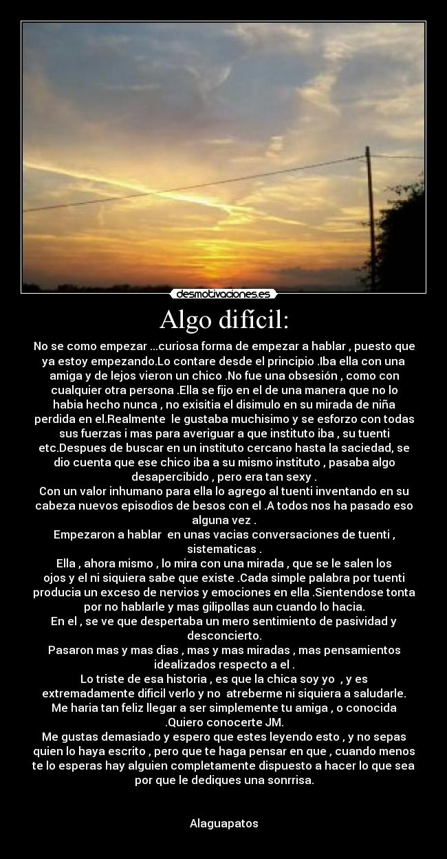 Algo difícil: - No se como empezar ...curiosa forma de empezar a hablar , puesto que
ya estoy empezando.Lo contare desde el principio .Iba ella con una
amiga y de lejos vieron un chico .No fue una obsesión , como con
cualquier otra persona .Ella se fijo en el de una manera que no lo
habia hecho nunca , no exisitia el disimulo en su mirada de niña
perdida en el.Realmente le gustaba muchisimo y se esforzo con todas
sus fuerzas i mas para averiguar a que instituto iba , su tuenti
etc.Despues de buscar en un instituto cercano hasta la saciedad, se
dio cuenta que ese chico iba a su mismo instituto , pasaba algo
desapercibido , pero era tan sexy .
Con un valor inhumano para ella lo agrego al tuenti inventando en su
cabeza nuevos episodios de besos con el .A todos nos ha pasado eso
alguna vez .
Empezaron a hablar en unas vacias conversaciones de tuenti ,
sistematicas .
Ella , ahora mismo , lo mira con una mirada , que se le salen los
ojos y el ni siquiera sabe que existe .Cada simple palabra por tuenti
producia un exceso de nervios y emociones en ella .Sientendose tonta
por no hablarle y mas gilipollas aun cuando lo hacia.
En el , se ve que despertaba un mero sentimiento de pasividad y
desconcierto.
Pasaron mas y mas dias , mas y mas miradas , mas pensamientos
idealizados respecto a el .
Lo triste de esa historia , es que la chica soy yo , y es
extremadamente dificil verlo y no atreberme ni siquiera a saludarle.
Me haria tan feliz llegar a ser simplemente tu amiga , o conocida
.Quiero conocerte JM.
Me gustas demasiado y espero que estes leyendo esto , y no sepas
quien lo haya escrito , pero que te haga pensar en que , cuando menos
te lo esperas hay alguien completamente dispuesto a hacer lo que sea
por que le dediques una sonrrisa.
Alaguapatos