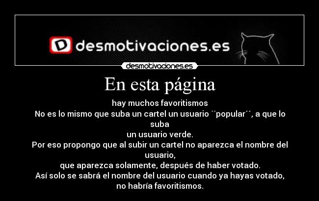 En esta página - hay muchos favoritismos
No es lo mismo que suba un cartel un usuario ``popular´´, a que lo suba
un usuario verde.
Por eso propongo que al subir un cartel no aparezca el nombre del usuario,
que aparezca solamente, después de haber votado.
Así solo se sabrá el nombre del usuario cuando ya hayas votado,
no habría favoritismos.