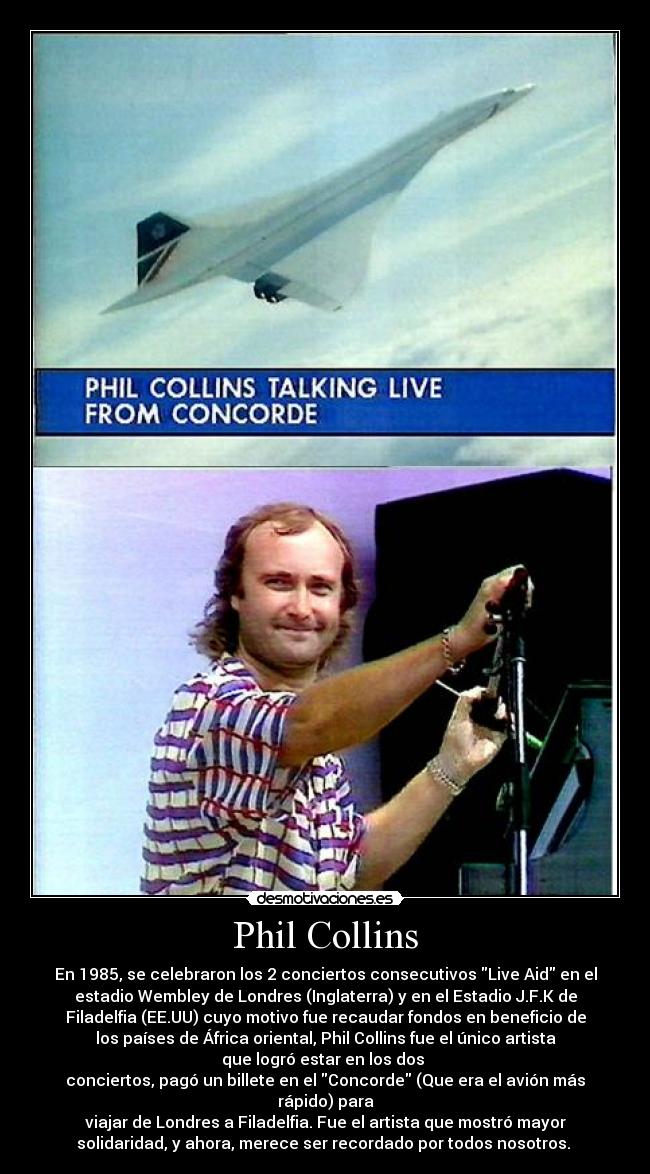 Phil Collins - En 1985, se celebraron los 2 conciertos consecutivos Live Aid en el
estadio Wembley de Londres (Inglaterra) y en el Estadio J.F.K de
Filadelfia (EE.UU) cuyo motivo fue recaudar fondos en beneficio de
los países de África oriental, Phil Collins fue el único artista
que logró estar en los dos 
conciertos, pagó un billete en el Concorde (Que era el avión más
rápido) para
viajar de Londres a Filadelfia. Fue el artista que mostró mayor
solidaridad, y ahora, merece ser recordado por todos nosotros. 